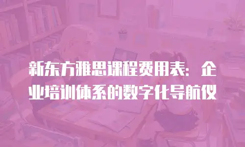 新东方雅思课程费用表：企业培训体系的数字化导航仪