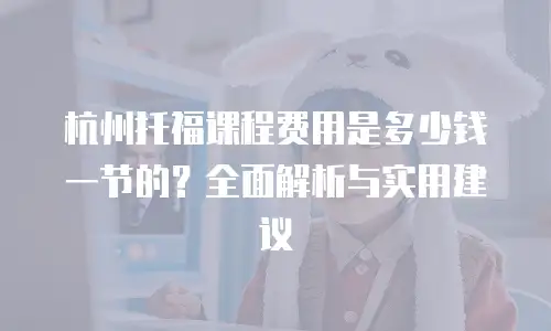 杭州托福课程费用是多少钱一节的？全面解析与实用建议