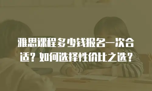 雅思课程多少钱报名一次合适？如何选择性价比之选？