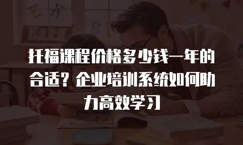 托福课程价格多少钱一年的合适？企业培训系统如何助力高效学习
