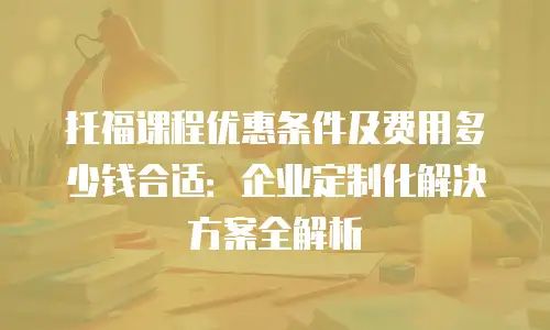 托福课程优惠条件及费用多少钱合适：企业定制化解决方案全解析