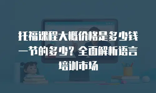 托福课程大概价格是多少钱一节的多少？全面解析语言培训市场