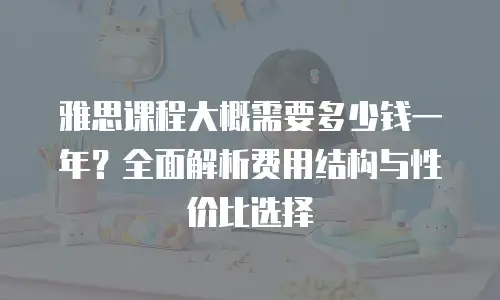 雅思课程大概需要多少钱一年？全面解析费用结构与性价比选择