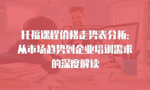 托福课程价格走势表分析：从市场趋势到企业培训需求的深度解读