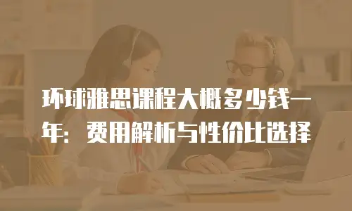 环球雅思课程大概多少钱一年：费用解析与性价比选择