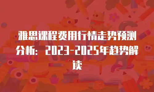雅思课程费用行情走势预测分析：2023-2025年趋势解读