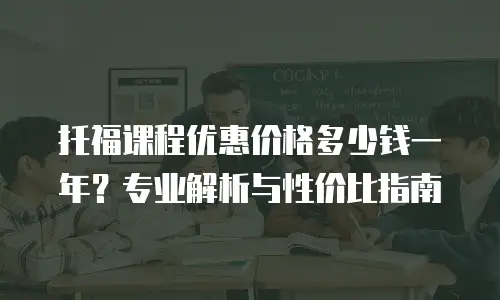 托福课程优惠价格多少钱一年？专业解析与性价比指南