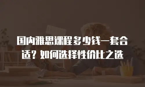 国内雅思课程多少钱一套合适？如何选择性价比之选