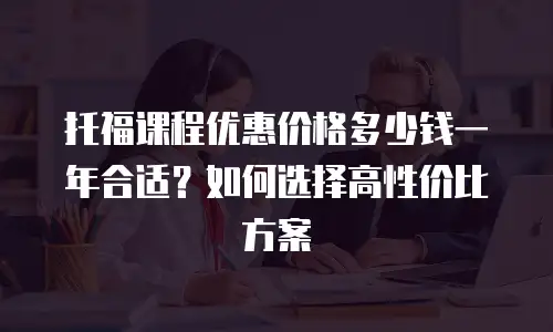 托福课程优惠价格多少钱一年合适？如何选择高性价比方案