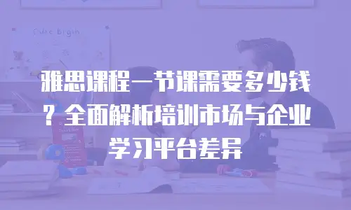 雅思课程一节课需要多少钱？全面解析培训市场与企业学习平台差异