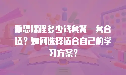 雅思课程多少钱套餐一套合适？如何选择适合自己的学习方案？