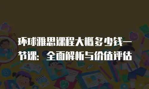 环球雅思课程大概多少钱一节课：全面解析与价值评估