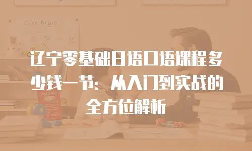 辽宁零基础日语口语课程多少钱一节：从入门到实战的全方位解析