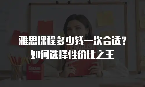 雅思课程多少钱一次合适？如何选择性价比之王