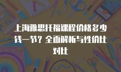 上海雅思托福课程价格多少钱一节？全面解析与性价比对比