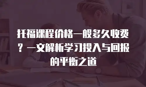 托福课程价格一般多久收费？一文解析学习投入与回报的平衡之道