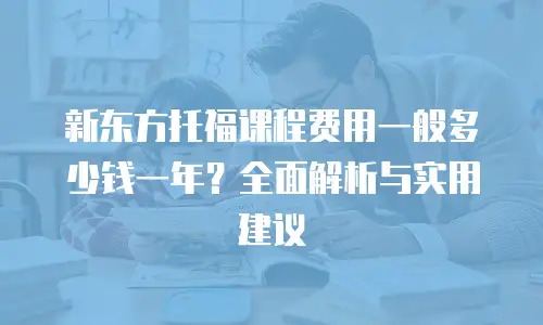 新东方托福课程费用一般多少钱一年？全面解析与实用建议
