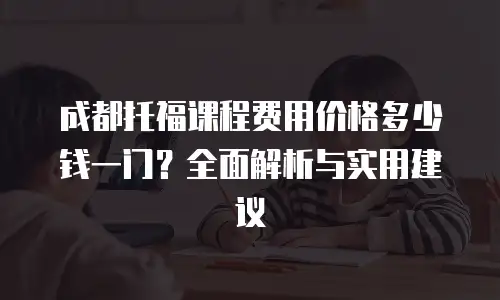 成都托福课程费用价格多少钱一门？全面解析与实用建议