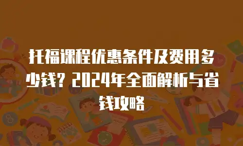 托福课程优惠条件及费用多少钱？2024年全面解析与省钱攻略