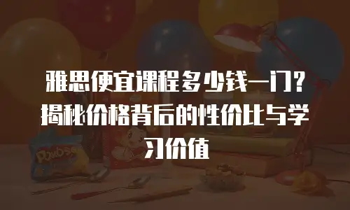 雅思便宜课程多少钱一门？揭秘价格背后的性价比与学习价值