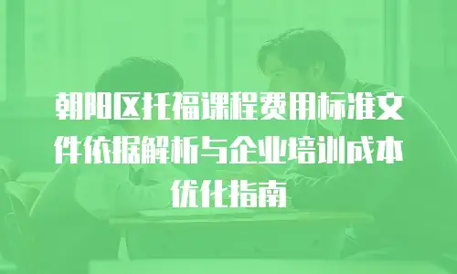 朝阳区托福课程费用标准文件依据解析与企业培训成本优化指南