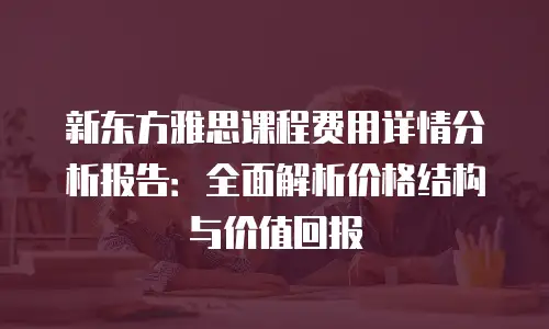 新东方雅思课程费用详情分析报告：全面解析价格结构与价值回报
