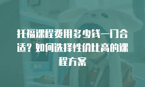托福课程费用多少钱一门合适？如何选择性价比高的课程方案