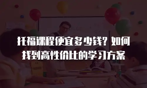 托福课程便宜多少钱？如何找到高性价比的学习方案