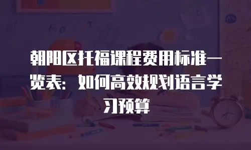 朝阳区托福课程费用标准一览表：如何高效规划语言学习预算
