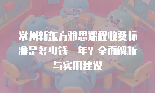 常州新东方雅思课程收费标准是多少钱一年？全面解析与实用建议