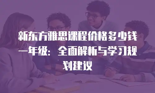 新东方雅思课程价格多少钱一年级：全面解析与学习规划建议