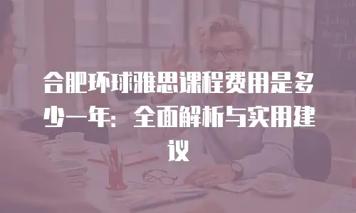 合肥环球雅思课程费用是多少一年：全面解析与实用建议
