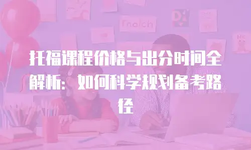 托福课程价格与出分时间全解析：如何科学规划备考路径