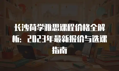 长沙荷学雅思课程价格全解析：2023年最新报价与选课指南