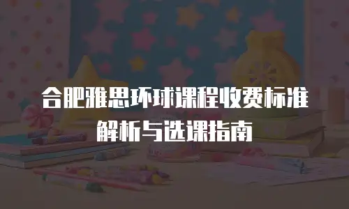 合肥雅思环球课程收费标准解析与选课指南