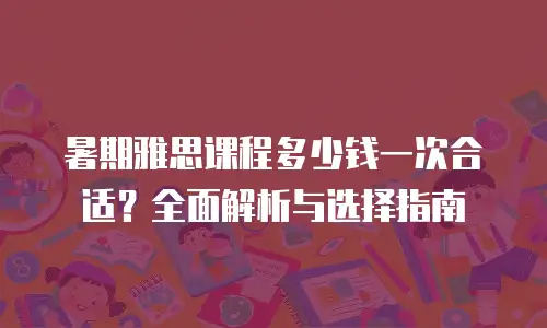 暑期雅思课程多少钱一次合适？全面解析与选择指南