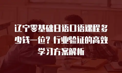 辽宁零基础日语口语课程多少钱一位？行业验证的高效学习方案解析