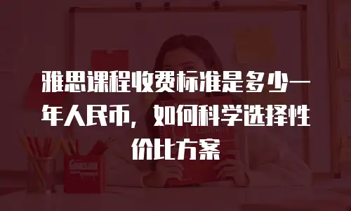雅思课程收费标准是多少一年人民币，如何科学选择性价比方案
