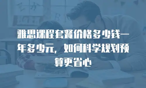 雅思课程套餐价格多少钱一年多少元，如何科学规划预算更省心