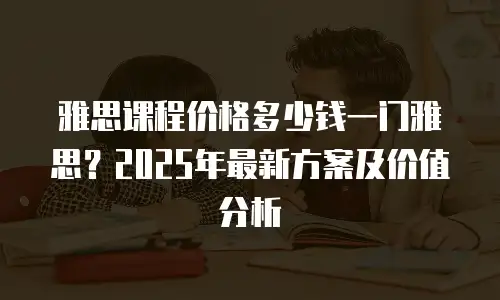 雅思课程价格多少钱一门雅思？2025年最新方案及价值分析