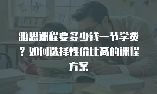 雅思课程要多少钱一节学费？如何选择性价比高的课程方案