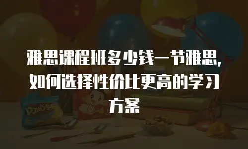 雅思课程班多少钱一节雅思，如何选择性价比更高的学习方案