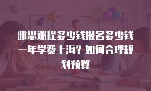 雅思课程多少钱报名多少钱一年学费上海？如何合理规划预算