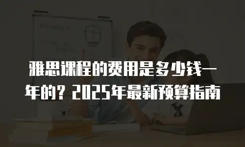 雅思课程的费用是多少钱一年的？2025年最新预算指南