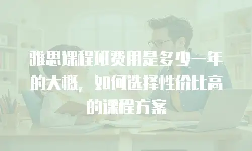 雅思课程班费用是多少一年的大概，如何选择性价比高的课程方案