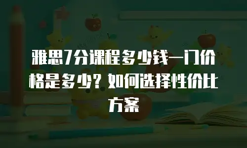 雅思7分课程多少钱一门价格是多少？如何选择性价比方案