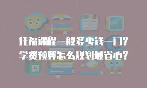 托福课程一般多少钱一门？学费预算怎么规划最省心？