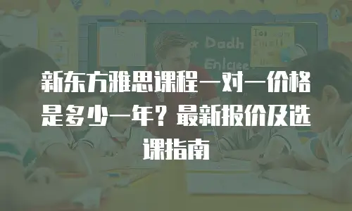 新东方雅思课程一对一价格是多少一年？最新报价及选课指南
