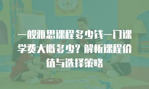 一般雅思课程多少钱一门课学费大概多少？解析课程价值与选择策略