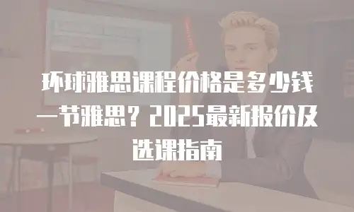 环球雅思课程价格是多少钱一节雅思？2025最新报价及选课指南